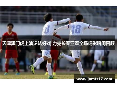 天津津门虎上演逆转好戏 力克长春亚泰全场精彩瞬间回顾