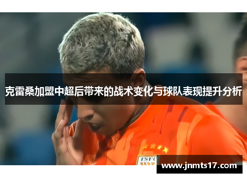 克雷桑加盟中超后带来的战术变化与球队表现提升分析