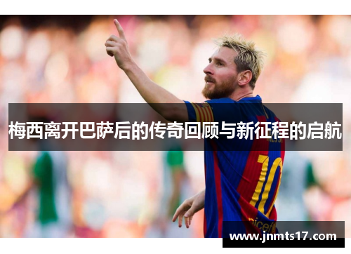 梅西离开巴萨后的传奇回顾与新征程的启航