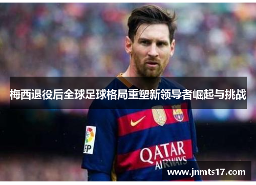 梅西退役后全球足球格局重塑新领导者崛起与挑战