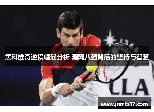 焦科维奇逆境崛起分析 澳网八强背后的坚持与智慧