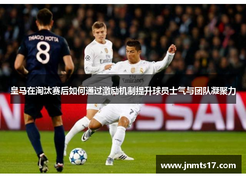 皇马在淘汰赛后如何通过激励机制提升球员士气与团队凝聚力 皇马在淘汰赛后如何通过激励机制提升球员士气与团队凝聚力