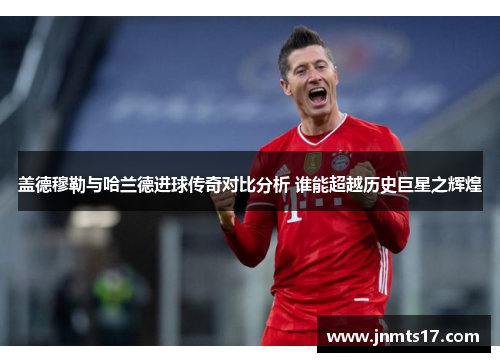 盖德穆勒与哈兰德进球传奇对比分析 谁能超越历史巨星之辉煌
