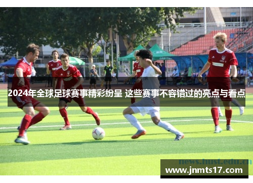 2024年全球足球赛事精彩纷呈 这些赛事不容错过的亮点与看点