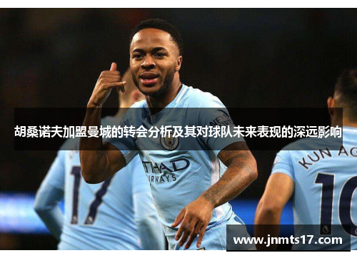 胡桑诺夫加盟曼城的转会分析及其对球队未来表现的深远影响