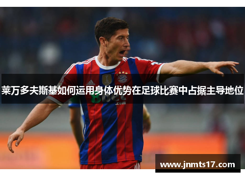 莱万多夫斯基如何运用身体优势在足球比赛中占据主导地位